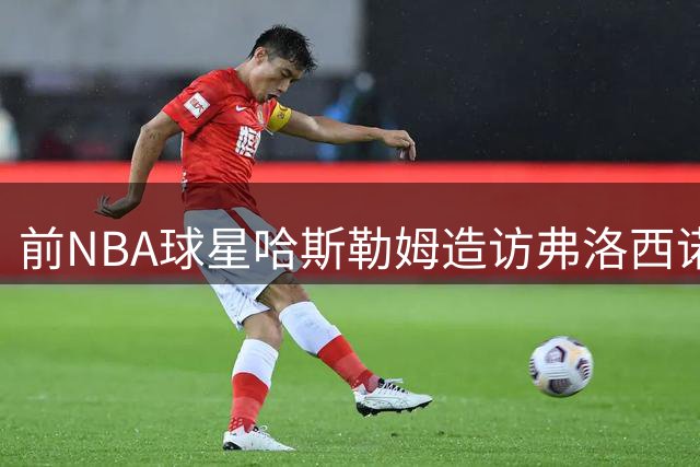 前NBA球星哈斯勒姆造访弗洛西诺内足球俱乐部