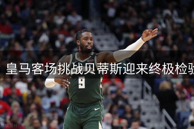 皇马客场挑战贝蒂斯迎来终极检验 穆氏战舰状态火热但存隐患